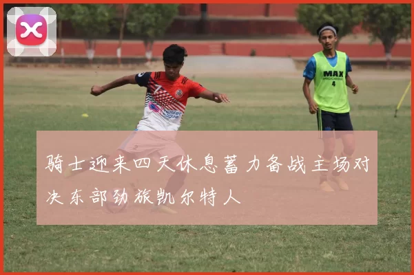 骑士迎来四天休息蓄力备战主场对决东部劲旅凯尔特人