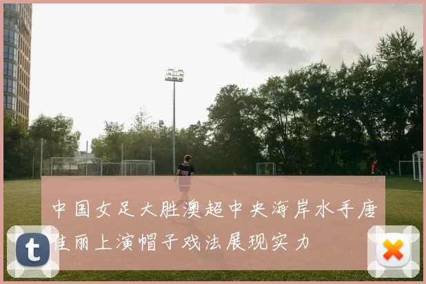 中国女足大胜澳超中央海岸水手唐佳丽上演帽子戏法展现实力