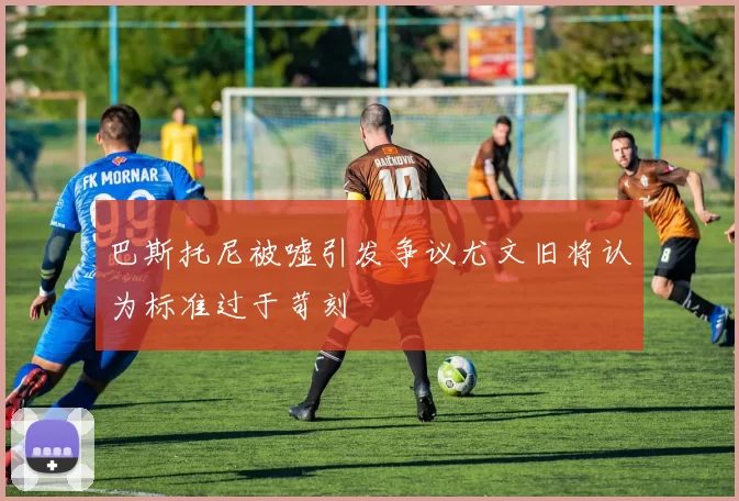 巴斯托尼被嘘引发争议尤文旧将认为标准过于苛刻