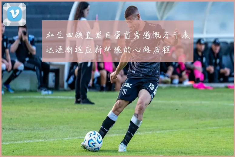 加兰回顾直觉巨蛋首秀感慨万千表达逐渐适应新环境的心路历程