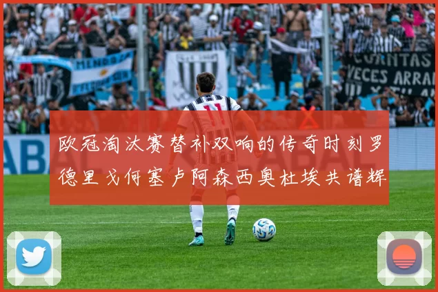 欧冠淘汰赛替补双响的传奇时刻罗德里戈何塞卢阿森西奥杜埃共谱辉煌