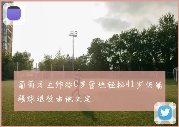 葡萄牙主帅称C罗管理轻松41岁仍能踢球退役由他决定