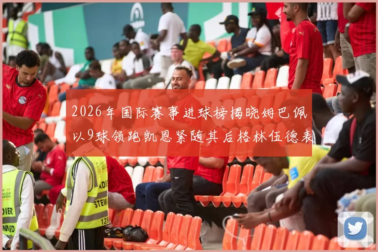 2026年国际赛事进球榜揭晓姆巴佩以9球领跑凯恩紧随其后格林伍德表现出色