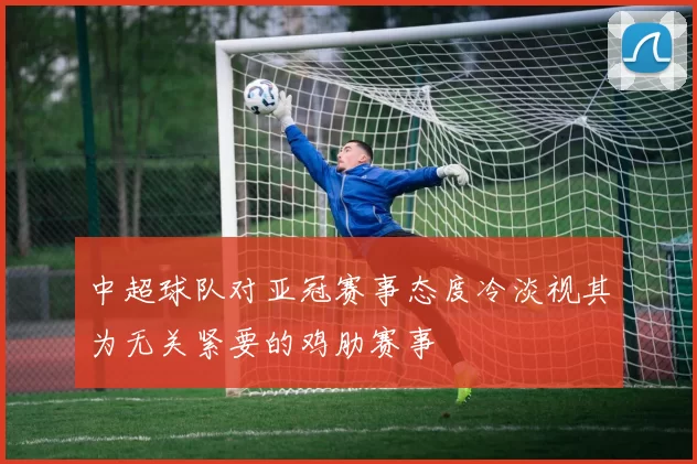 中超球队对亚冠赛事态度冷淡视其为无关紧要的鸡肋赛事