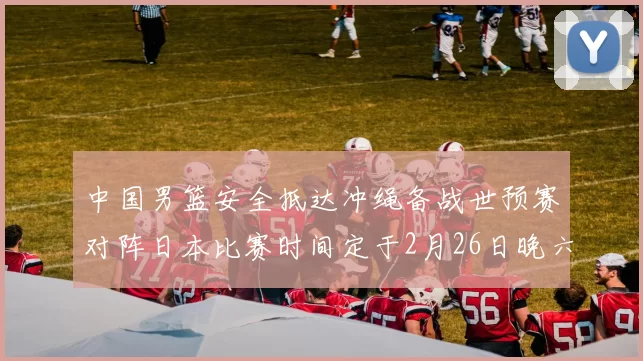 中国男篮安全抵达冲绳备战世预赛对阵日本比赛时间定于2月26日晚六点五分