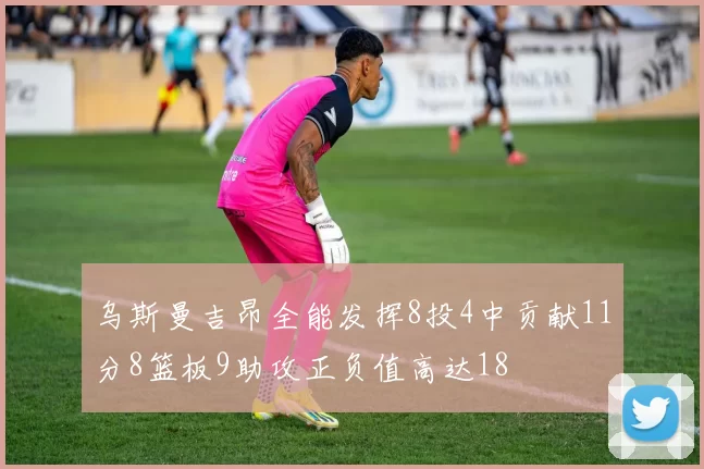 乌斯曼吉昂全能发挥8投4中贡献11分8篮板9助攻正负值高达18