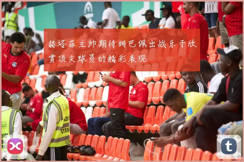 赫塔菲主帅期待姆巴佩出战乐于欣赏顶尖球员的精彩表现