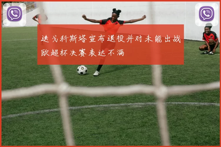 迭戈科斯塔宣布退役并对未能出战欧超杯决赛表达不满