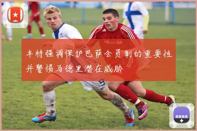 丰特强调保护巴萨会员制的重要性并警惕马德里潜在威胁