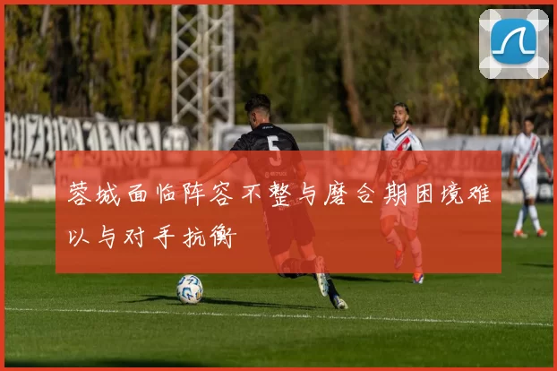 蓉城面临阵容不整与磨合期困境难以与对手抗衡