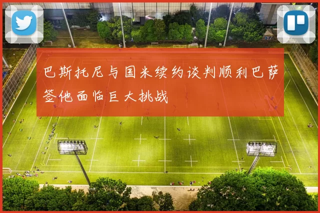 巴斯托尼与国米续约谈判顺利巴萨签他面临巨大挑战