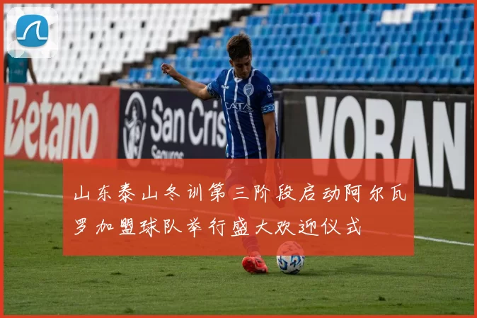 山东泰山冬训第三阶段启动阿尔瓦罗加盟球队举行盛大欢迎仪式
