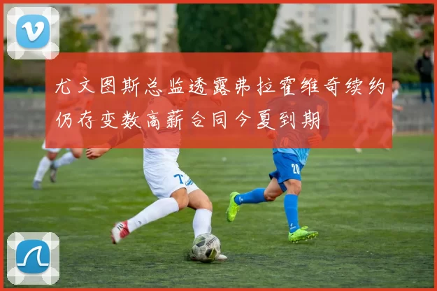 尤文图斯总监透露弗拉霍维奇续约仍存变数高薪合同今夏到期