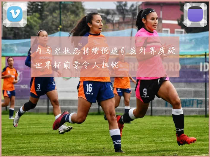 内马尔状态持续低迷引发外界质疑世界杯前景令人担忧