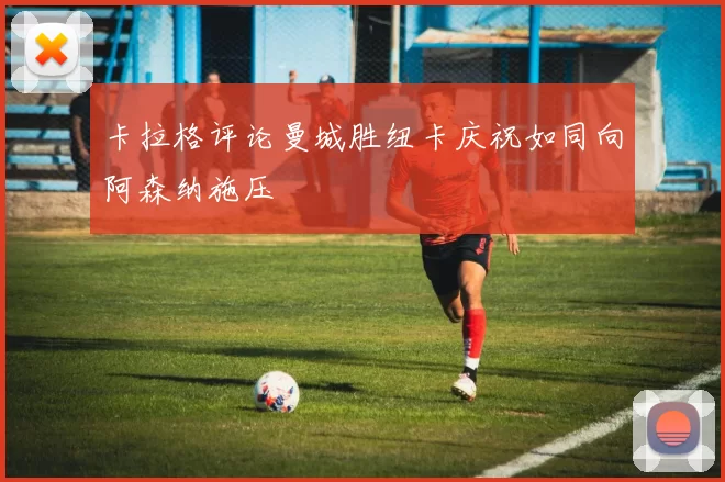 卡拉格评论曼城胜纽卡庆祝如同向阿森纳施压