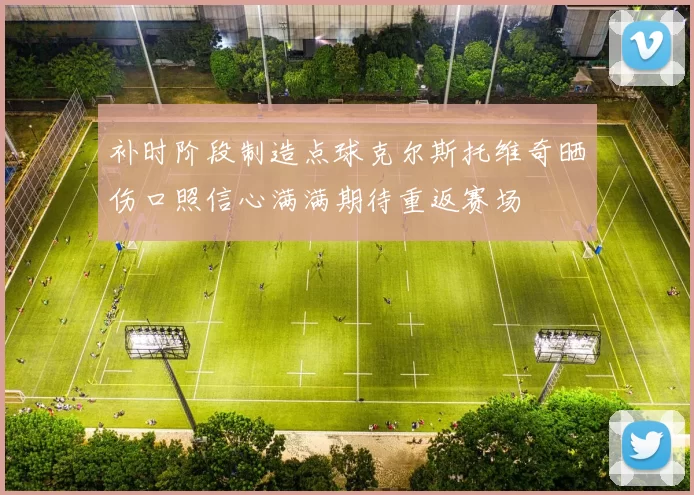 补时阶段制造点球克尔斯托维奇晒伤口照信心满满期待重返赛场