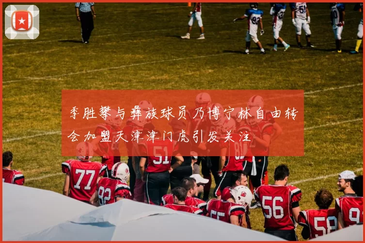 季胜攀与彝族球员乃博宁林自由转会加盟天津津门虎引发关注