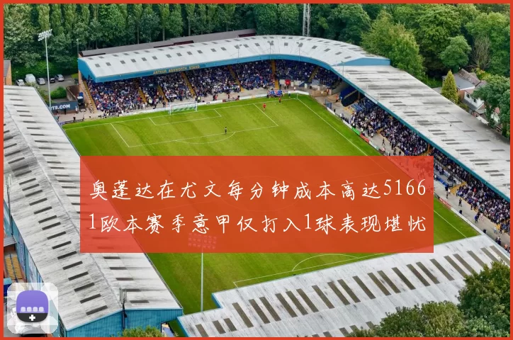 奥蓬达在尤文每分钟成本高达51661欧本赛季意甲仅打入1球表现堪忧