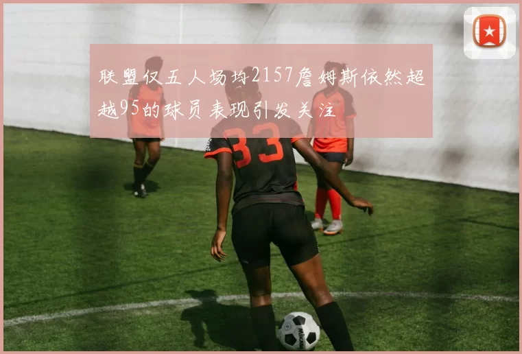 联盟仅五人场均2157詹姆斯依然超越95的球员表现引发关注